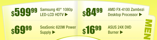 MENU:
$599.99 -- Samsung 40" 1080p LED-LCD HDTV
$69.99 -- SeaSonic 620W Power Supply
$84.99 -- AMD FX-4100 Zambezi Desktop Processor
$16.99 -- ASUS 24X DVD Burner