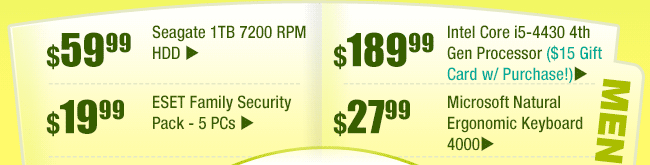 MENU: 
$59.99 -- Seagate 1TB 7200 RPM HDD
$19.99 -- ESET Family Security Pack - 5 PCs
$189.99 -- Intel Core i5-4430 4th Gen Processor ($15 Gift Card w/ Purchase!)
$27.99 -- Microsoft Natural Ergonomic Keyboard 4000