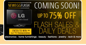 NEWEGGFLASH COMING SOON! UP TO 75% OFF. FLASH SALES AND DAILY DEALS. Electronics, Home Furnishings, Beauty, Fashions, Jewelry, Tech and more. ENTER TO WIN our TV Sweepstakes!