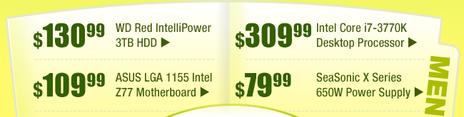 MENU:
$130.99 -- WD Red IntelliPower 3TB HDD
$109.99 -- ASUS LGA 1155 Intel Z77 Motherboard
$309.99 -- Intel Core i7-3770K Desktop Processor
$79.99 -- SeaSonic X Series 650W Power Supply