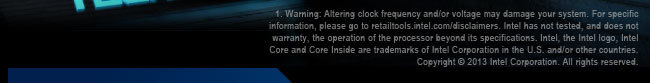 1 Warning: Altering clock frequency and/or voltage may damage your system. For specific information, please go to retailtools.intel.com/disclaimers. Intel has not tested, and does not warranty, the operation of the processor beyond its specifications.Intel, the Intel logo, Intel Core and Core Inside are trademarks of Intel Corporation in the U.S. and/or other countries.Copyright  2013 Intel Corporation. All rights reserved.