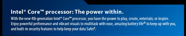 Intel Core processor: The power within. With the new 4th generation Intel Core processor, you have the power to play, create, entertain, or inspire.  Enjoy powerful performance and vibrant visuals to multitask with ease, amazing battery life41 to keep up with you, and built-in security features to help keep your data Safer8.