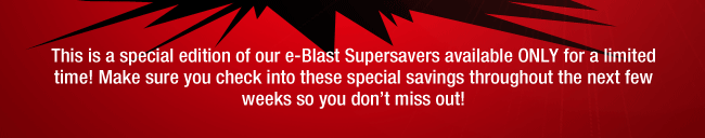 This is a special edition of our e-Blast Supersaver available Only for a limited time! Make sure you check into these special savings throughout the next few weeks so you don't miss out