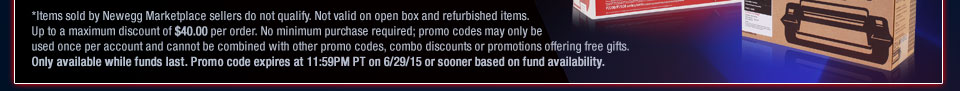 *Items sold by Newegg Marketplace sellers do not qualify. Not valid on open box and refurbished items. Up to a maximum discount of $40.00 per order. No minimum purchase required; promo codes may only be used once per account and cannot be combined with other promo codes, combo discounts or promotions offering free gifts. Only available while funds last. Promo code expires at 11:59PM PT on 6/29/15 or sooner based on fund availability.  
