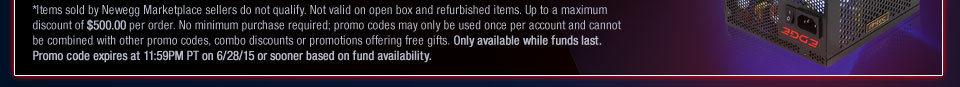 *Items sold by Newegg Marketplace sellers do not qualify. Not valid on open box and refurbished items. Up to a maximum discount of $500.00 per order. No minimum purchase required; promo codes may only be used once per account and cannot be combined with other promo codes, combo discounts or promotions offering free gifts. Only available while funds last. Promo code expires at 11:59PM PT on 6/28/15 or sooner based on fund availability.  