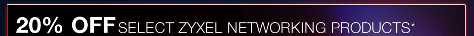 20% OFF SELECT ZYXEL NETWORKING PRODUCTS*