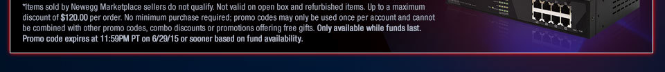 *Items sold by Newegg Marketplace sellers do not qualify. Not valid on open box and refurbished items. Up to a maximum discount of $120.00 per order. No minimum purchase required; promo codes may only be used once per account and cannot be combined with other promo codes, combo discounts or promotions offering free gifts. Only available while funds last. Promo code expires at 11:59PM PT on 6/29/15 or sooner based on fund availability.  