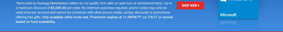 *Items sold by Newegg Marketplace sellers do not qualify. Not valid on open box or refurbished items. Up to a maximum discount of $5,000.00 per order. No minimum purchase required; promo codes may only be used once per account and cannot be combined with other promo codes, combo discounts or promotions offering free gifts. Only available while funds last. Promotion expires at 11:59PM PT on 7/3/17 or sooner based on fund availability.
