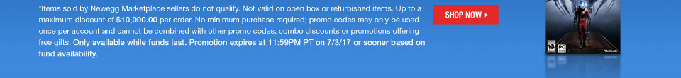 *Items sold by Newegg Marketplace sellers do not qualify. Not valid on open box or refurbished items. Up to a maximum discount of $10,000.00 per order. No minimum purchase required; promo codes may only be used once per account and cannot be combined with other promo codes, combo discounts or promotions offering free gifts. Only available while funds last. Promotion expires at 11:59PM PT on 7/3/17 or sooner based on fund availability.
