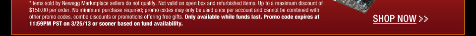 *Items sold by Newegg Marketplace sellers do not qualify. Not valid on open box and refurbished items. Up to a maximum discount of $150.00 per order. No minimum purchase required; promo codes may only be used once per account and cannot be combined with other promo codes, combo discounts or promotions offering free gifts. Only available while funds last. Promo code expires at 11:59PM PST on 3/25/13 or sooner based on fund availability.  Shop Now.