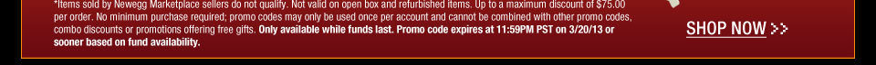 *Items sold by Newegg Marketplace sellers do not qualify. Not valid on open box and refurbished items. Up to a maximum discount of $75.00 per order. No minimum purchase required; promo codes may only be used once per account and cannot be combined with other promo codes, combo discounts or promotions offering free gifts. Only available while funds last. Promo code expires at 11:59PM PST on 3/20/13 or sooner based on fund availability. Shop Now.