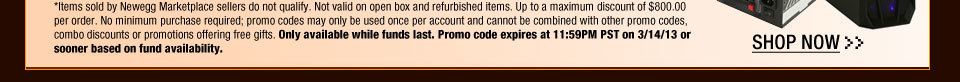 *Items sold by Newegg Marketplace sellers do not qualify. Not valid on open box and refurbished items. Up to a maximum discount of $800.00 per order. No minimum purchase required; promo codes may only be used once per account and cannot be combined with other promo codes, combo discounts or promotions offering free gifts. Only available while funds last. Promo code expires at 11:59PM PST on 3/14/13 or sooner based on fund availability.  Shop Now.