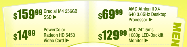 MENU: 
$159.99 -- Crucial M4 256GB SSD
$69.99 -- AMD Athlon II X4 640 3.0GHz Desktop Processor
$14.99 -- PowerColor Radeon HD 5450 Video Card 
$129.99 -- AOC 24" 5ms 1080p LED-Backlit Monitor