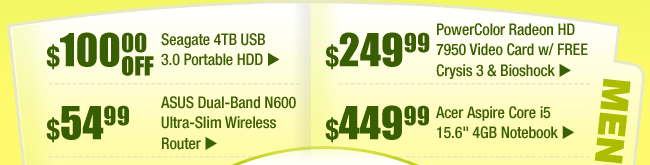 MENU: 
$100 OFF -- Seagate 4TB USB 3.0 Portable HDD 
$249.99 -- PowerColor Radeon HD 7950 Video Card w/ FREE Crysis 3 & Bioshock Game Coupon 
$54.99 -- ASUS Dual-Band N600 Ultra-Slim Wireless Router 
$449.99 -- Acer Aspire Core i5 15.6" 4GB Notebook