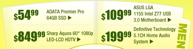 MENU: 
$54.99 -- ADATA Premier Pro 64GB SSD 
$109.99 -- ASUS LGA 1155 Intel Z77 USB 3.0 Motherboard 
$849.99 -- Sharp Aquos 60" 1080p LED-LCD HDTV 
$199.99 -- Definitive Technology 5.1CH Home Audio System