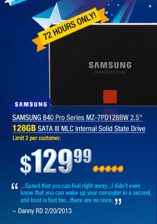 SAMSUNG 840 Pro Series MZ-7PD128BW 2.5 inch 128GB SATA III MLC Internal Solid State Drive
        "...Speed that you can feel right away...I didn’t even know that you can wake up your computer in a second, and boot is fast too...there are no cons."
~ Danny RD 2/20/2013