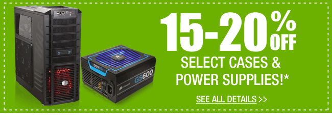 15-20% OFF SELECT CASES & POWER SUPPLIES!*  See All Details