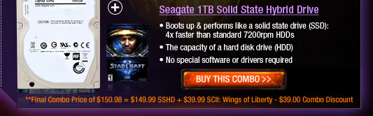 Seagate 1TB Solid State Hybrid Drive
 Boots up & performs like a solid state drive (SSD): 4x faster than standard 7200rpm HDDs
 The capacity of a hard disk drive (HDD) 
 No special software or drivers required
**Final Combo Price of $150.98 = $149.99 SSHD + $39.99 SCII: Wings of Liberty - $39.00 Combo Discount