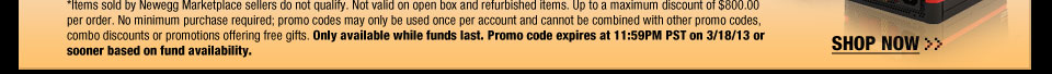 *Items sold by Newegg Marketplace sellers do not qualify. Not valid on open box and refurbished items. Up to a maximum discount of $800.00 per order. No minimum purchase required; promo codes may only be used once per account and cannot be combined with other promo codes, combo discounts or promotions offering free gifts. Only available while funds last. Promo code expires at 11:59PM PST on 3/18/13 or sooner based on fund availability.  SHOP NOW.