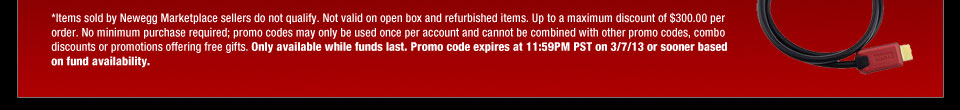 *Items sold by Newegg Marketplace sellers do not qualify. Not valid on open box and refurbished items. Up to a maximum discount of $300.00 per order. No minimum purchase required; promo codes may only be used once per account and cannot be combined with other promo codes or combo discounts. Only available while funds last. Promo code expires at 11:59PM PST on 3/7/13 or sooner based on fund availability.  