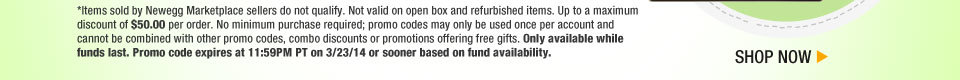 *Items sold by Newegg Marketplace sellers do not qualify. Not valid on open box and refurbished items. Up to a maximum discount of $50.00 per order. No minimum purchase required; promo codes may only be used once per account and cannot be combined with other promo codes, combo discounts or promotions offering free gifts. Only available while funds last. Promo code expires at 11:59PM PT on 3/23/14 or sooner based on fund availability. Shop Now.