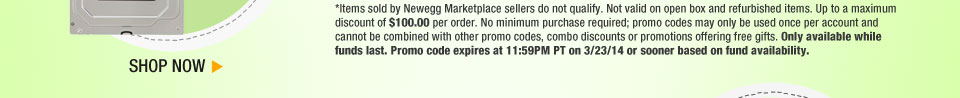 *Items sold by Newegg Marketplace sellers do not qualify. Not valid on open box and refurbished items. Up to a maximum discount of $100.00 per order. No minimum purchase required; promo codes may only be used once per account and cannot be combined with other promo codes, combo discounts or promotions offering free gifts. Only available while funds last. Promo code expires at 11:59PM PT on 3/23/14 or sooner based on fund availability. Shop Now.