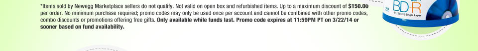 *Items sold by Newegg Marketplace sellers do not qualify. Not valid on open box and refurbished items. Up to a maximum discount of $150.00 per order. No minimum purchase required; promo codes may only be used once per account and cannot be combined with other promo codes, combo discounts or promotions offering free gifts. Only available while funds last. Promo code expires at 11:59PM PT on 3/22/14 or sooner based on fund availability.