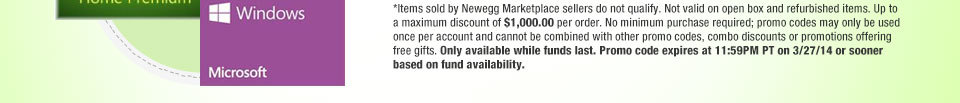 *Items sold by Newegg Marketplace sellers do not qualify. Not valid on open box and refurbished items. Up to a maximum discount of $1,000.00 per order. No minimum purchase required; promo codes may only be used once per account and cannot be combined with other promo codes, combo discounts or promotions offering free gifts. Only available while funds last. Promo code expires at 11:59PM PT on 3/27/14 or sooner based on fund availability.