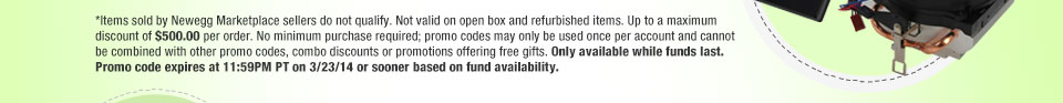 *Items sold by Newegg Marketplace sellers do not qualify. Not valid on open box and refurbished items. Up to a maximum discount of $500.00 per order. No minimum purchase required; promo codes may only be used once per account and cannot be combined with other promo codes, combo discounts or promotions offering free gifts. Only available while funds last. Promo code expires at 11:59PM PT on 3/23/14 or sooner based on fund availability.