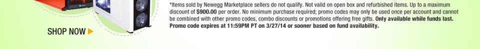*Items sold by Newegg Marketplace sellers do not qualify. Not valid on open box and refurbished items. Up to a maximum discount of $900.00 per order. No minimum purchase required; promo codes may only be used once per account and cannot be combined with other promo codes, combo discounts or promotions offering free gifts. Only available while funds last. Promo code expires at 11:59PM PT on 3/27/14 or sooner based on fund availability.