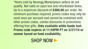 *Items sold by Newegg Marketplace sellers do not qualify. Not valid on open box and refurbished items. Up to a maximum discount of $300.00 per order. No minimum purchase required; promo codes may only be used once per account and cannot be combined with other promo codes, combo discounts or promotions offering free gifts. Only available while funds last. Promo code expires at 11:59PM PT on 3/27/14 or sooner based on fund availability. Shop Now.