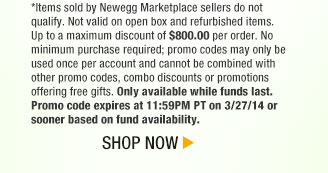 *Items sold by Newegg Marketplace sellers do not qualify. Not valid on open box and refurbished items. Up to a maximum discount of $800.00 per order. No minimum purchase required; promo codes may only be used once per account and cannot be combined with other promo codes, combo discounts or promotions offering free gifts. Only available while funds last. Promo code expires at 11:59PM PT on 3/27/14 or sooner based on fund availability. Shop Now.
