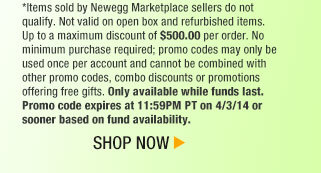 *Items sold by Newegg Marketplace sellers do not qualify. Not valid on open box and refurbished items. Up to a maximum discount of $500.00 per order. No minimum purchase required; promo codes may only be used once per account and cannot be combined with other promo codes, combo discounts or promotions offering free gifts. Only available while funds last. Promo code expires at 11:59PM PT on 4/3/14 or sooner based on fund availability. Shop Now.