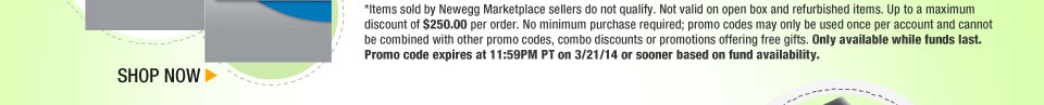 *Items sold by Newegg Marketplace sellers do not qualify. Not valid on open box and refurbished items. Up to a maximum discount of $250.00 per order. No minimum purchase required; promo codes may only be used once per account and cannot be combined with other promo codes, combo discounts or promotions offering free gifts. Only available while funds last. Promo code expires at 11:59PM PT on 3/21/14 or sooner based on fund availability.