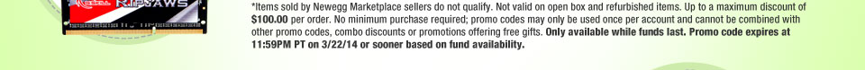 *Items sold by Newegg Marketplace sellers do not qualify. Not valid on open box and refurbished items. Up to a maximum discount of $100.00 per order. No minimum purchase required; promo codes may only be used once per account and cannot be combined with other promo codes, combo discounts or promotions offering free gifts. Only available while funds last. Promo code expires at 11:59PM PT on 3/22/14 or sooner based on fund availability.