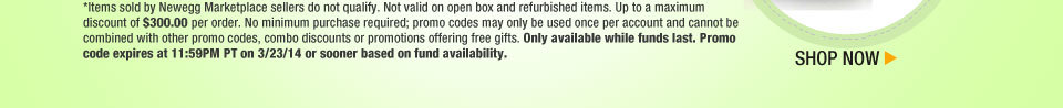 *Items sold by Newegg Marketplace sellers do not qualify. Not valid on open box and refurbished items. Up to a maximum discount of $300.00 per order. No minimum purchase required; promo codes may only be used once per account and cannot be combined with other promo codes, combo discounts or promotions offering free gifts. Only available while funds last. Promo code expires at 11:59PM PT on 3/23/14 or sooner based on fund availability. Shop Now.