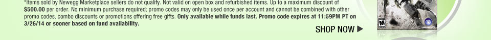 *Items sold by Newegg Marketplace sellers do not qualify. Not valid on open box and refurbished items. Up to a maximum discount of $500.00 per order. No minimum purchase required; promo codes may only be used once per account and cannot be combined with other promo codes, combo discounts or promotions offering free gifts. Only available while funds last. Promo code expires at 11:59PM PT on 3/26/14 or sooner based on fund availability.  Shop Now.