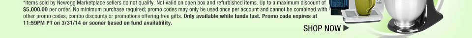 *Items sold by Newegg Marketplace sellers do not qualify. Not valid on open box and refurbished items. Up to a maximum discount of $5,000.00 per order. No minimum purchase required; promo codes may only be used once per account and cannot be combined with other promo codes, combo discounts or promotions offering free gifts. Only available while funds last. Promo code expires at 11:59PM PT on 3/31/14 or sooner based on fund availability.  Shop Now.