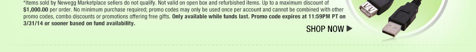 *Items sold by Newegg Marketplace sellers do not qualify. Not valid on open box and refurbished items. Up to a maximum discount of $1,000.00 per order. No minimum purchase required; promo codes may only be used once per account and cannot be combined with other promo codes, combo discounts or promotions offering free gifts. Only available while funds last. Promo code expires at 11:59PM PT on 3/31/14 or sooner based on fund availability.  Shop Now.