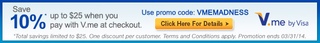 save 10 percent* up to 25usd when you pay wtih V.me at checkout. use pomo code: VMEMADNESS. *Total savings limited to 25 usd. one discount per customer. Term and Conditions apply. Promotion ends 03/31/14. Chick Here for Details. 
