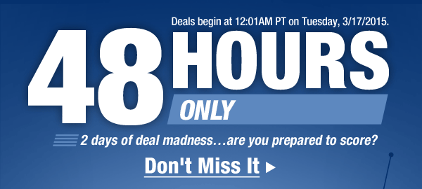 Deals begin at 12:01AM PT on Tuesday, 3/17/2015. 48 HOURS ONLY. 2 days of deal madness…are you prepared to score? Don't Miss It 