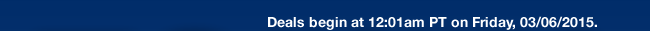 Deals begin at 12:01am PT on Friday, 03/06/2015.