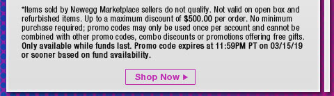 *Items sold by Newegg Marketplace sellers do not qualify. Not valid on open box and refurbished items. Up to a maximum discount of $500.00 per order. No minimum purchase required; promo codes may only be used once per account and cannot be combined with other promo codes, combo discounts or promotions offering free gifts. Only available while funds last. Promo code expires at 11:59PM PT on 3/15/19 or sooner based on fund availability. 