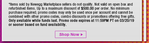 *Items sold by Newegg Marketplace sellers do not qualify. Not valid on open box and refurbished items. Up to a maximum discount of $500.00 per order. No minimum purchase required; promo codes may only be used once per account and cannot be combined with other promo codes, combo discounts or promotions offering free gifts. Only available while funds last. Promo code expires at 11:59PM PT on 3/20/19 or sooner based on fund availability.  