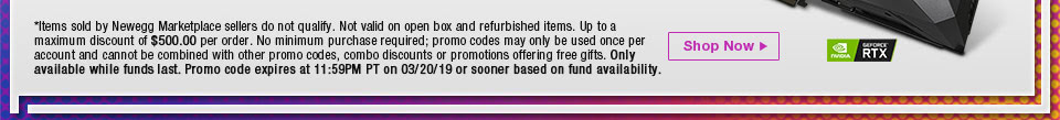 *Items sold by Newegg Marketplace sellers do not qualify. Not valid on open box and refurbished items. Up to a maximum discount of $500.00 per order. No minimum purchase required; promo codes may only be used once per account and cannot be combined with other promo codes, combo discounts or promotions offering free gifts. Only available while funds last. Promo code expires at 11:59PM PT on 3/20/19 or sooner based on fund availability.  