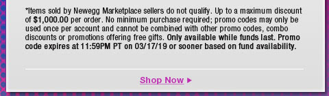 *Items sold by Newegg Marketplace sellers do not qualify. Not valid on open box and refurbished items. Up to a maximum discount of $1,000.00 per order. No minimum purchase required; promo codes may only be used once per account and cannot be combined with other promo codes, combo discounts or promotions offering free gifts. Only available while funds last. Promo code expires at 11:59PM PT on 3/17/19 or sooner based on fund availability. 