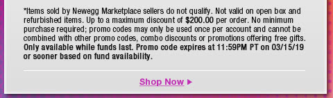 *Items sold by Newegg Marketplace sellers do not qualify. Not valid on open box and refurbished items. Up to a maximum discount of $200.00 per order. No minimum purchase required; promo codes may only be used once per account and cannot be combined with other promo codes, combo discounts or promotions offering free gifts. Only available while funds last. Promo code expires at 11:59PM PT on 3/15/19 or sooner based on fund availability. 