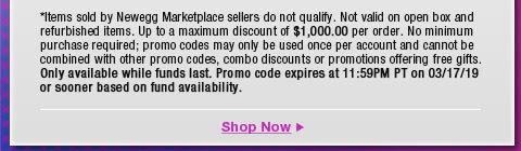 *Items sold by Newegg Marketplace sellers do not qualify. Not valid on open box and refurbished items. Up to a maximum discount of $1,000.00 per order. No minimum purchase required; promo codes may only be used once per account and cannot be combined with other promo codes, combo discounts or promotions offering free gifts. Only available while funds last. Promo code expires at 11:59PM PT on 3/17/19 or sooner based on fund availability.