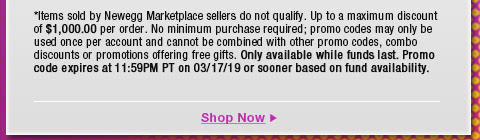 *Items sold by Newegg Marketplace sellers do not qualify. Not valid on open box and refurbished items. Up to a maximum discount of $1,000.00 per order. No minimum purchase required; promo codes may only be used once per account and cannot be combined with other promo codes, combo discounts or promotions offering free gifts. Only available while funds last. Promo code expires at 11:59PM PT on 3/17/19 or sooner based on fund availability.  