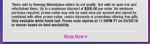 *Items sold by Newegg Marketplace sellers do not qualify. Not valid on open box and refurbished items. Up to a maximum discount of $300.00 per order. No minimum purchase required; promo codes may only be used once per account and cannot be combined with other promo codes, combo discounts or promotions offering free gifts. Only available while funds last. Promo code expires at 11:59PM PT on 3/20/19 or sooner based on fund availability.  